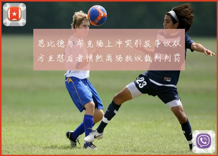 恩比德与布克场上冲突引发争议双方互怼后者愤然离场抗议裁判判罚