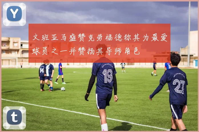 文班亚马盛赞克劳福德称其为最爱球员之一并赞扬其导师角色
