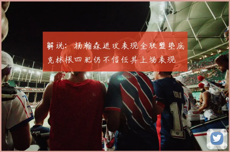 解说：杨瀚森进攻表现全联盟垫底克林根四犯仍不信任其上场表现