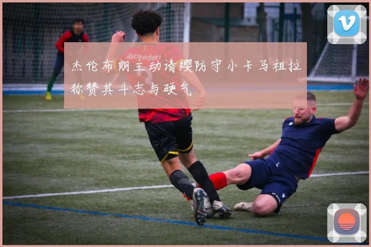 杰伦布朗主动请缨防守小卡马祖拉称赞其斗志与硬气