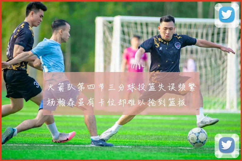 火箭队第四节三分球投篮失误频繁杨瀚森虽有卡位却难以抢到篮板