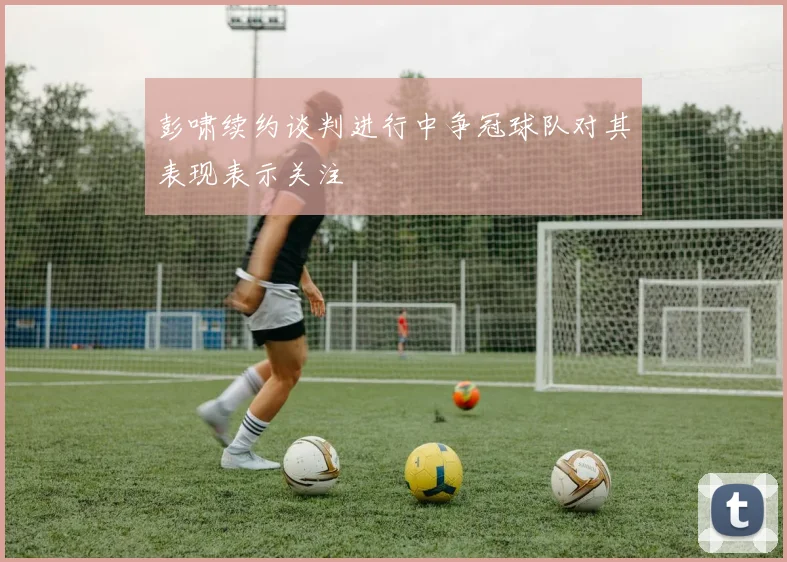 彭啸续约谈判进行中争冠球队对其表现表示关注