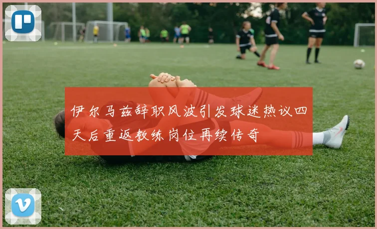 伊尔马兹辞职风波引发球迷热议四天后重返教练岗位再续传奇