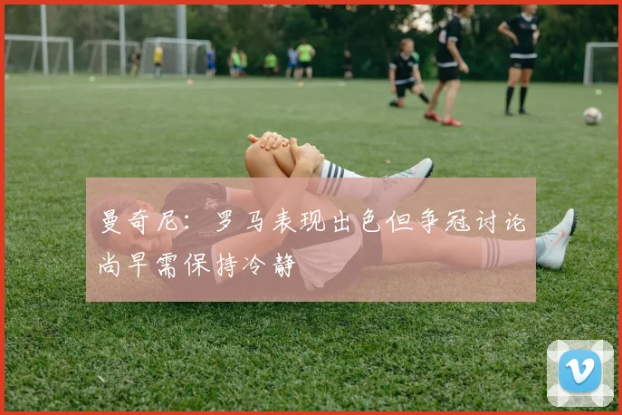 曼奇尼：罗马表现出色但争冠讨论尚早需保持冷静