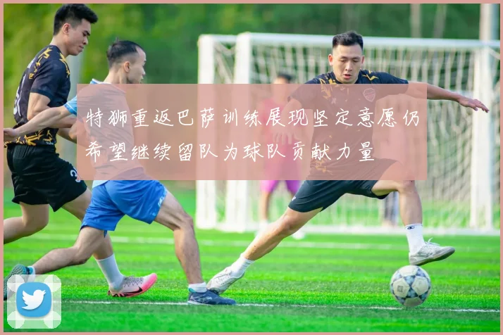 特狮重返巴萨训练展现坚定意愿仍希望继续留队为球队贡献力量