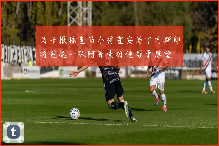 马卡报称皇马小将霍安马丁内斯即将重返一队阿隆索对他寄予厚望