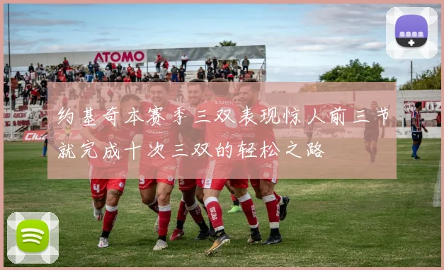 约基奇本赛季三双表现惊人前三节就完成十次三双的轻松之路