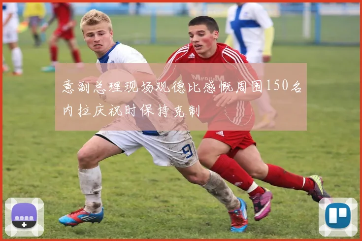 意副总理现场观德比感慨周围150名内拉庆祝时保持克制