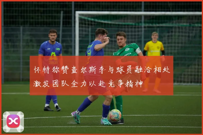 怀特称赞查尔斯李与球员融洽相处激发团队全力以赴竞争精神