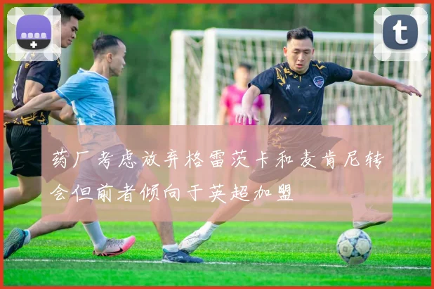 药厂考虑放弃格雷茨卡和麦肯尼转会但前者倾向于英超加盟