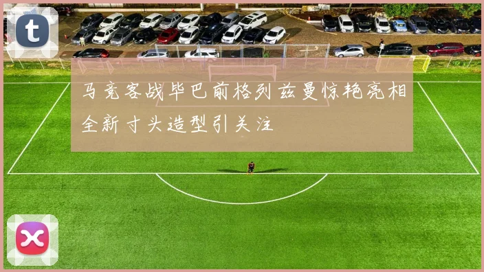 马竞客战毕巴前格列兹曼惊艳亮相全新寸头造型引关注
