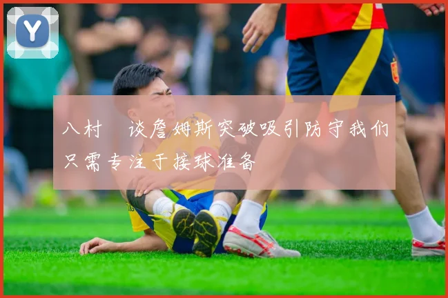 八村塁谈詹姆斯突破吸引防守我们只需专注于接球准备