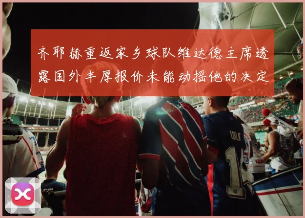 齐耶赫重返家乡球队维达德主席透露国外丰厚报价未能动摇他的决定