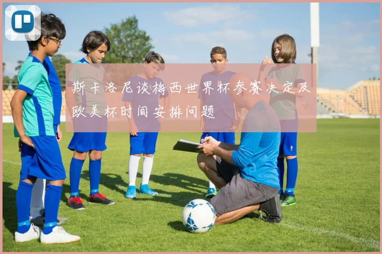 斯卡洛尼谈梅西世界杯参赛决定及欧美杯时间安排问题