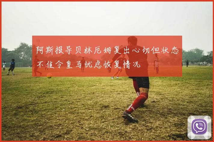 阿斯报导贝林厄姆复出心切但状态不佳令皇马忧虑恢复情况