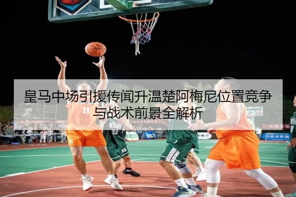 皇马中场引援传闻升温楚阿梅尼位置竞争与战术前景全解析